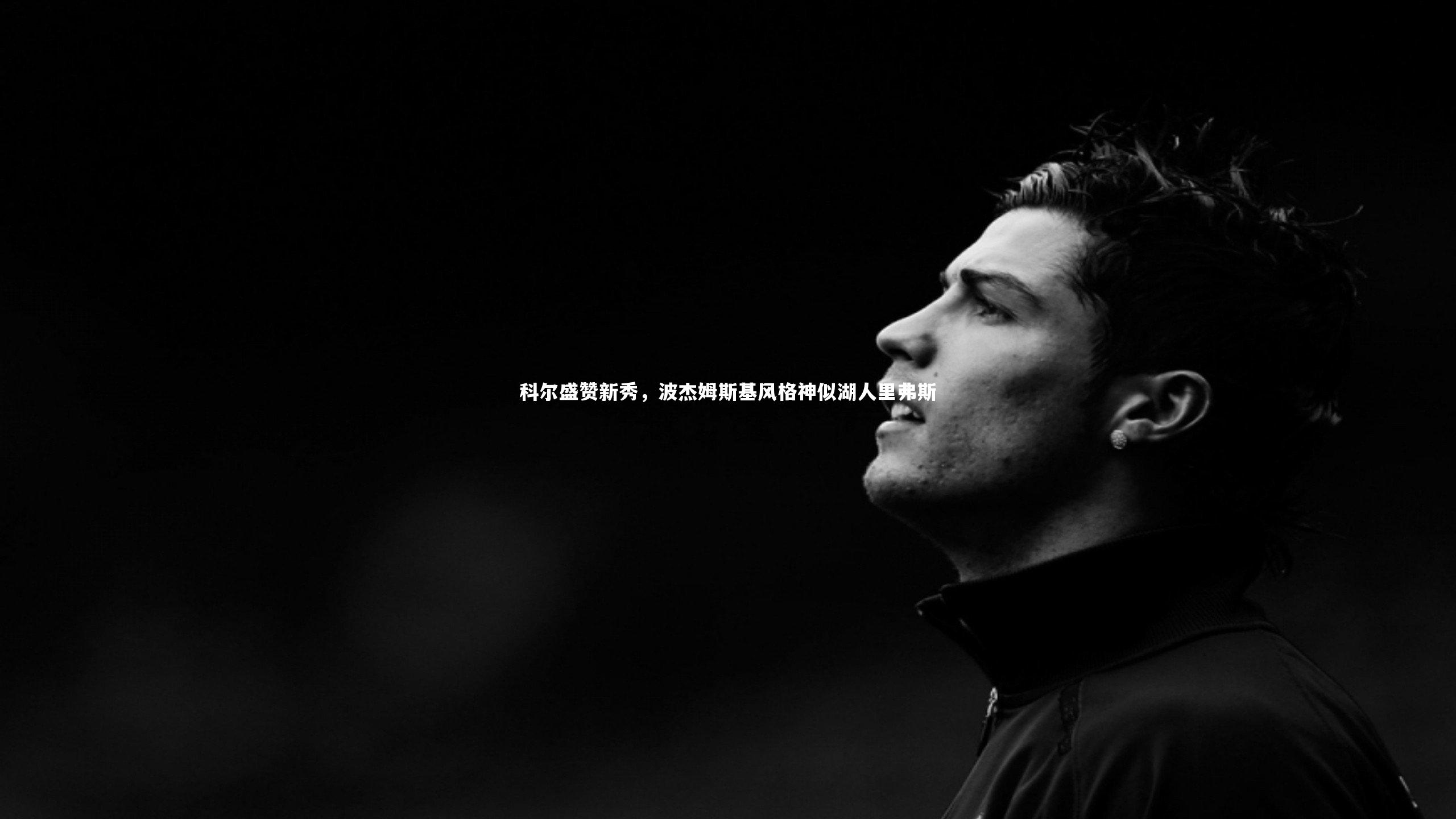 科尔盛赞新秀,波杰姆斯基风格神似湖人里弗斯